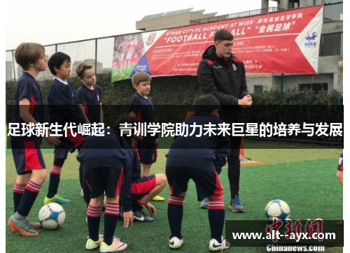 足球新生代崛起:青训学院助力未来巨星的培养与发展 足球新生代崛起:青训学院助力未来巨星的培养与发展