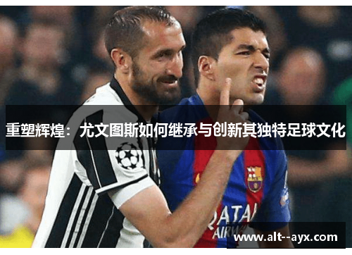 重塑辉煌:尤文图斯如何继承与创新其独特足球文化 重塑辉煌:尤文图斯如何继承与创新其独特足球文化