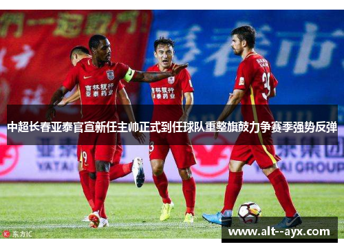 中超长春亚泰官宣新任主帅正式到任球队重整旗鼓力争赛季强势反弹