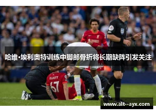 哈维·埃利奥特训练中脚部骨折将长期缺阵引发关注