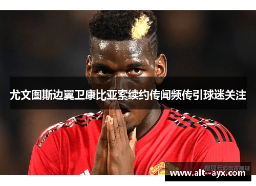 尤文图斯边翼卫康比亚索续约传闻频传引球迷关注