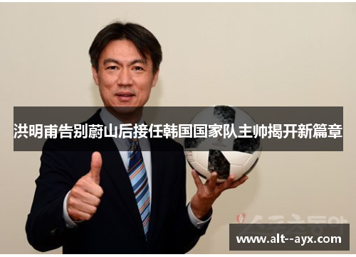 洪明甫告别蔚山后接任韩国国家队主帅揭开新篇章 洪明甫告别蔚山后接任韩国国家队主帅揭开新篇章