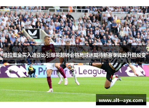 维拉重金买入迪亚比引爆英超转会格局球迷期待新赛季锋线升级蜕变