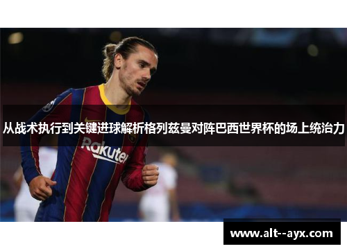 从战术执行到关键进球解析格列兹曼对阵巴西世界杯的场上统治力